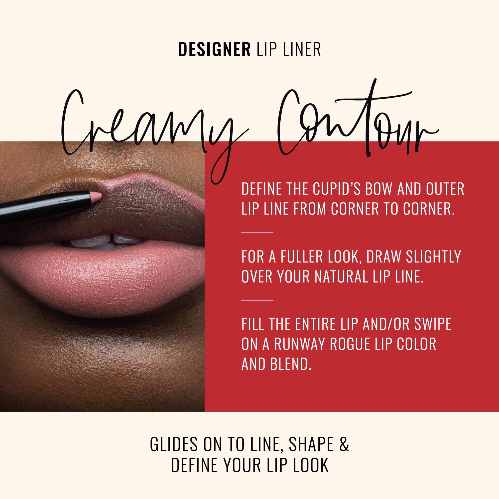 Runway Rogue vegan lip liner formula delivers smooth color with nourishing shea butter.